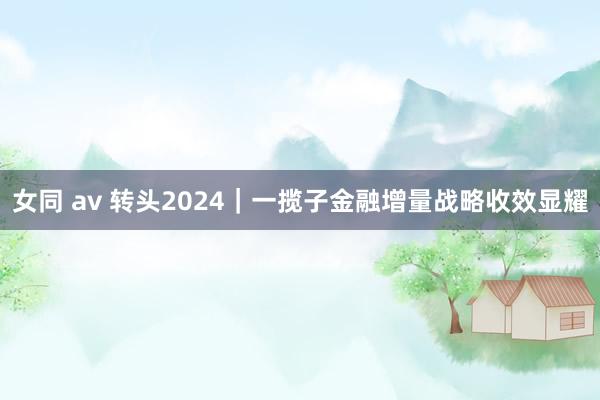 女同 av 转头2024｜一揽子金融增量战略收效显耀