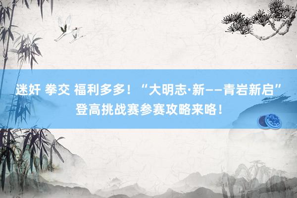 迷奸 拳交 福利多多！“大明志·新——青岩新启”登高挑战赛参赛攻略来咯！