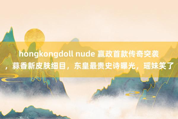 hongkongdoll nude 嬴政首款传奇突袭，蒜香新皮肤细目，东皇最贵史诗曝光，瑶妹笑了