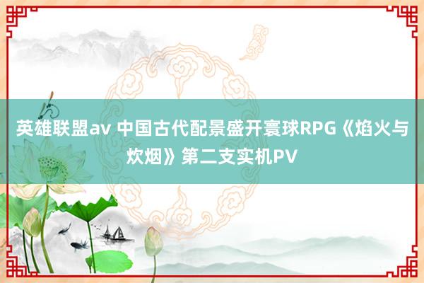 英雄联盟av 中国古代配景盛开寰球RPG《焰火与炊烟》第二支实机PV