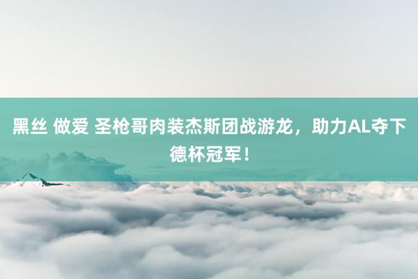 黑丝 做爱 圣枪哥肉装杰斯团战游龙，助力AL夺下德杯冠军！