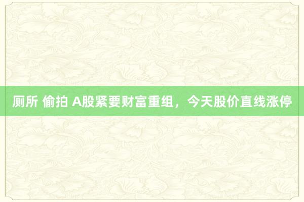 厕所 偷拍 A股紧要财富重组，今天股价直线涨停