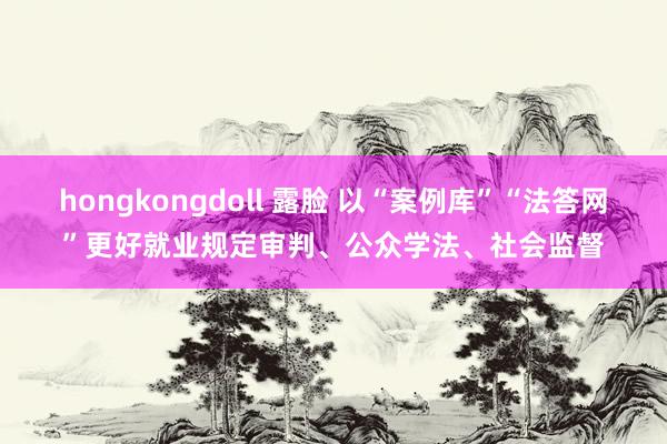 hongkongdoll 露脸 以“案例库”“法答网”更好就业规定审判、公众学法、社会监督