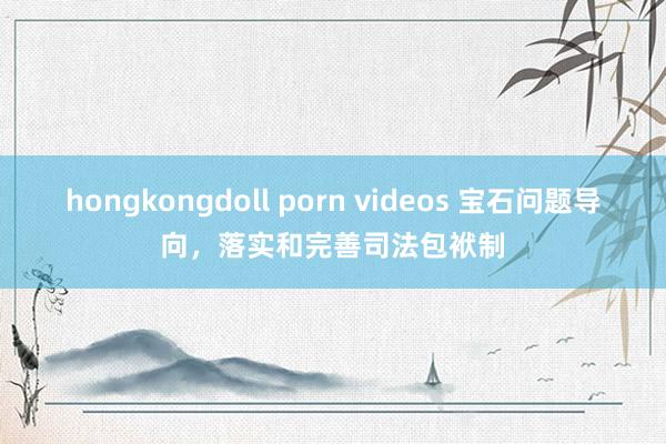 hongkongdoll porn videos 宝石问题导向，落实和完善司法包袱制