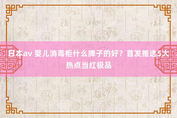 日本av 婴儿消毒柜什么牌子的好？首发推选5大热点当红极品