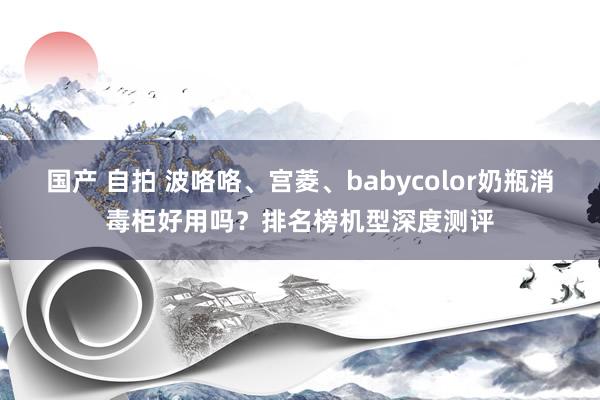 国产 自拍 波咯咯、宫菱、babycolor奶瓶消毒柜好用吗？排名榜机型深度测评