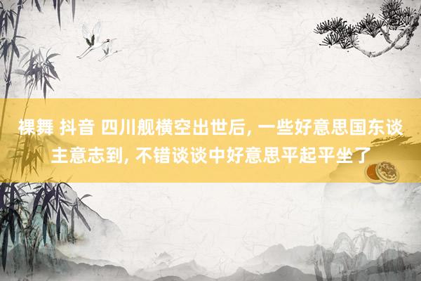 裸舞 抖音 四川舰横空出世后, 一些好意思国东谈主意志到, 不错谈谈中好意思平起平坐了