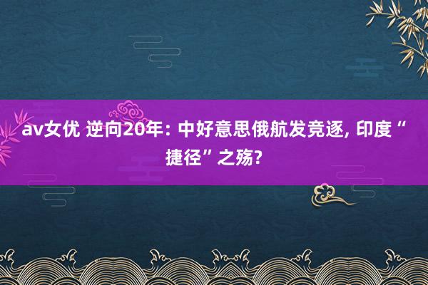 av女优 逆向20年: 中好意思俄航发竞逐, 印度“捷径”之殇?