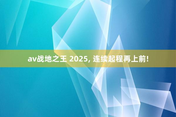 av战地之王 2025， 连续起程再上前!