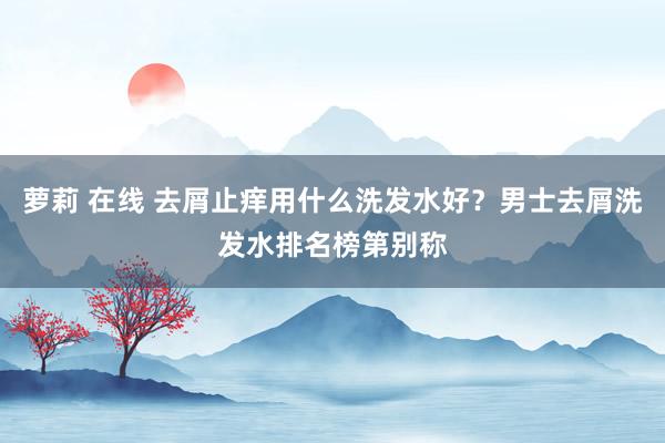 萝莉 在线 去屑止痒用什么洗发水好？男士去屑洗发水排名榜第别称