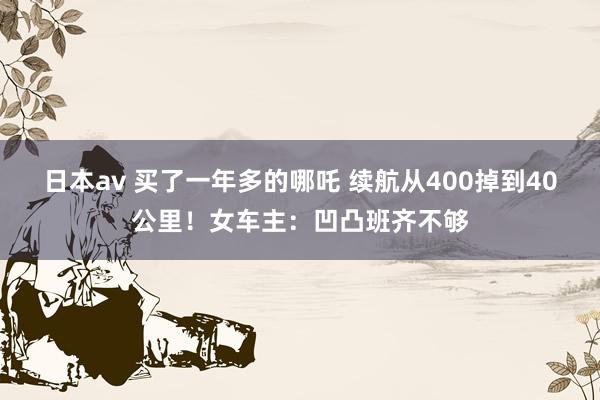 日本av 买了一年多的哪吒 续航从400掉到40公里！女车主：凹凸班齐不够