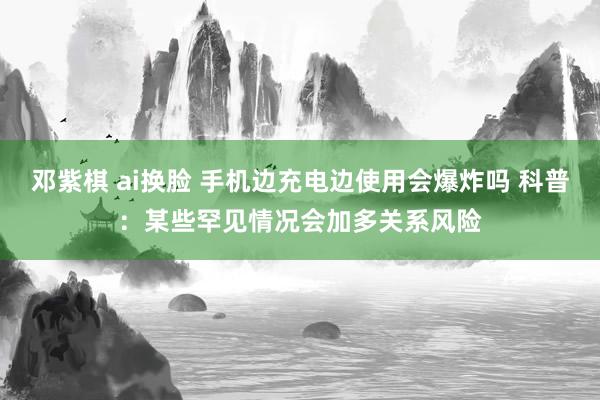 邓紫棋 ai换脸 手机边充电边使用会爆炸吗 科普：某些罕见情况会加多关系风险