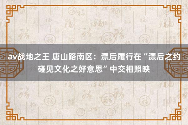 av战地之王 唐山路南区：漂后履行在“漂后之约碰见文化之好意思”中交相照映