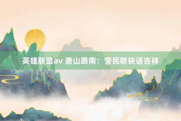 英雄联盟av 唐山路南：警民联袂话吉祥