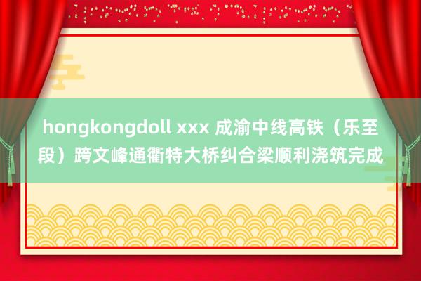 hongkongdoll xxx 成渝中线高铁（乐至段）跨文峰通衢特大桥纠合梁顺利浇筑完成