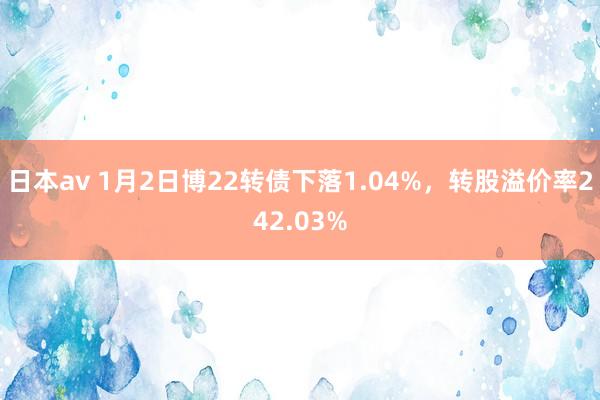 日本av 1月2日博22转债下落1.04%，转股溢价率242.03%