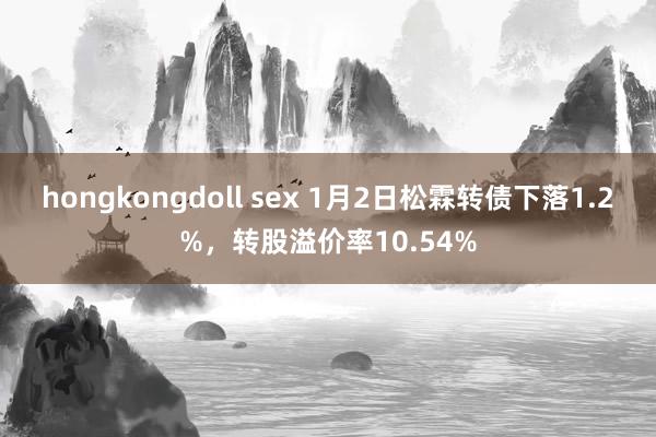 hongkongdoll sex 1月2日松霖转债下落1.2%，转股溢价率10.54%