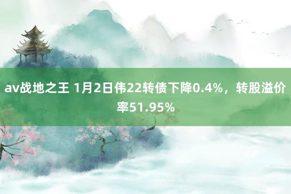 av战地之王 1月2日伟22转债下降0.4%，转股溢价率51.95%