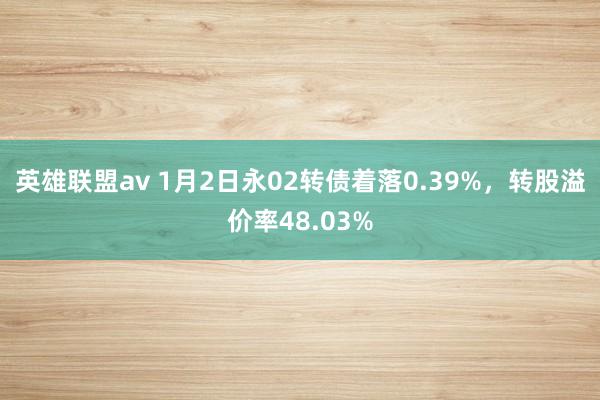 英雄联盟av 1月2日永02转债着落0.39%，转股溢价率48.03%