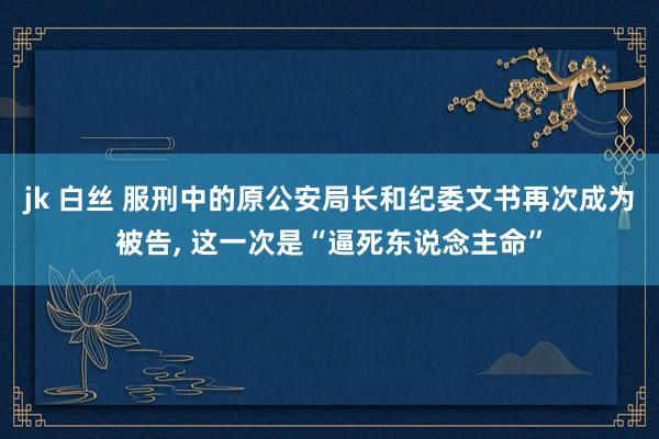 jk 白丝 服刑中的原公安局长和纪委文书再次成为被告， 这一次是“逼死东说念主命”