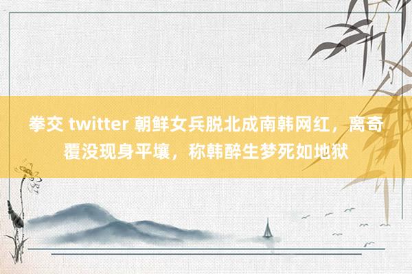 拳交 twitter 朝鲜女兵脱北成南韩网红，离奇覆没现身平壤，称韩醉生梦死如地狱