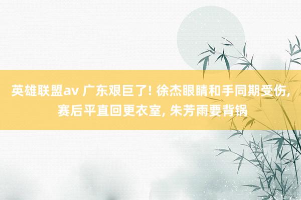 英雄联盟av 广东艰巨了! 徐杰眼睛和手同期受伤， 赛后平直回更衣室， 朱芳雨要背锅