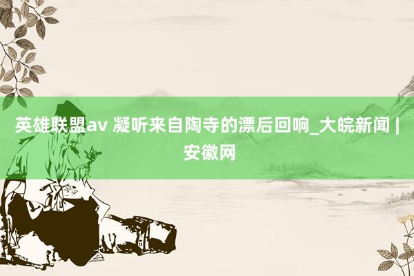 英雄联盟av 凝听来自陶寺的漂后回响_大皖新闻 | 安徽网