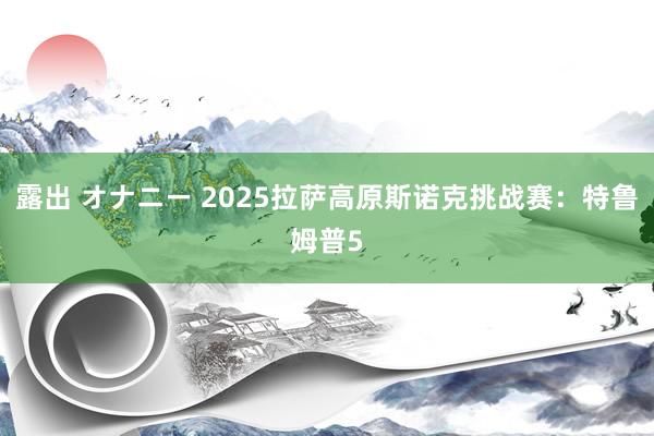 露出 オナニー 2025拉萨高原斯诺克挑战赛：特鲁姆普5