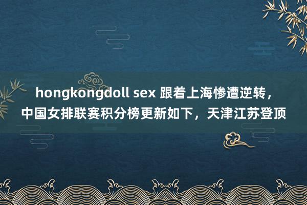 hongkongdoll sex 跟着上海惨遭逆转，中国女排联赛积分榜更新如下，天津江苏登顶