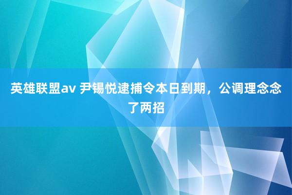 英雄联盟av 尹锡悦逮捕令本日到期，公调理念念了两招