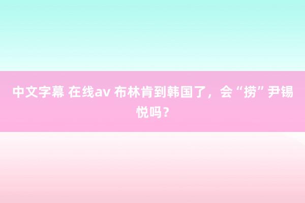 中文字幕 在线av 布林肯到韩国了，会“捞”尹锡悦吗？