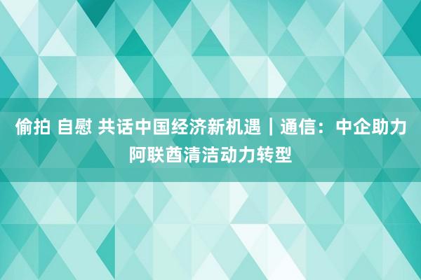 偷拍 自慰 共话中国经济新机遇｜通信：中企助力阿联酋清洁动力转型