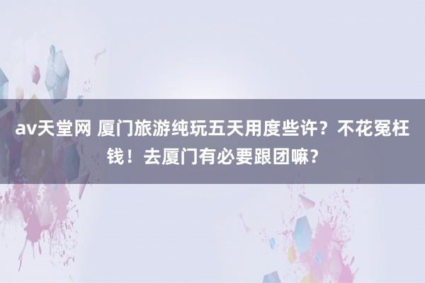 av天堂网 厦门旅游纯玩五天用度些许？不花冤枉钱！去厦门有必要跟团嘛？