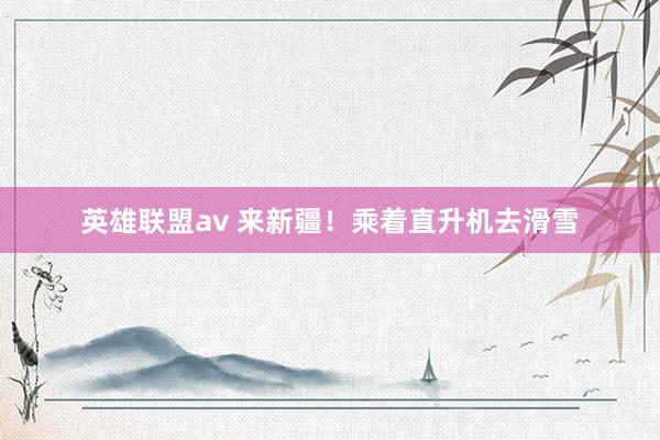 英雄联盟av 来新疆！乘着直升机去滑雪