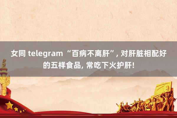 女同 telegram “百病不离肝”, 对肝脏相配好的五样食品, 常吃下火护肝!