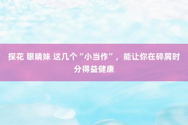 探花 眼睛妹 这几个“小当作”，能让你在碎屑时分得益健康