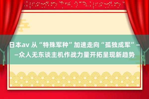 日本av 从“特殊军种”加速走向“孤独成军”——众人无东谈主机作战力量开拓呈现新趋势