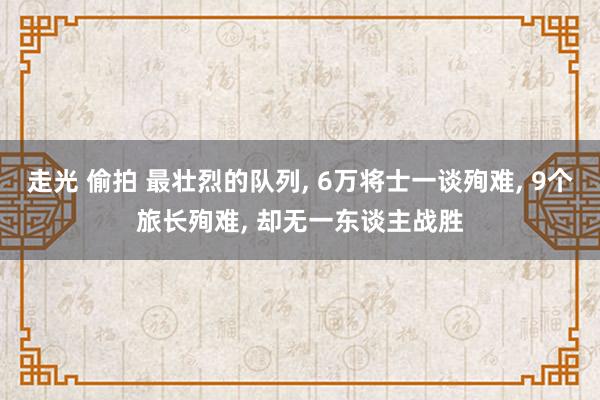 走光 偷拍 最壮烈的队列, 6万将士一谈殉难, 9个旅长殉难, 却无一东谈主战胜