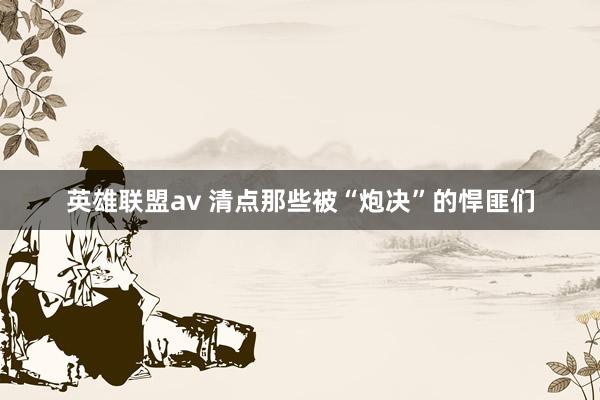 英雄联盟av 清点那些被“炮决”的悍匪们