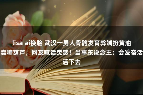 lisa ai换脸 武汉一男人骨骼发育弊端扮黄油小熊卖糖葫芦，网友喊话荧惑！当事东说念主：会发奋活下去