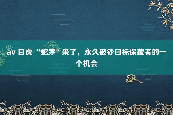 av 白虎 “蛇茅”来了，永久破钞目标保藏者的一个机会