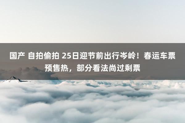 国产 自拍偷拍 25日迎节前出行岑岭！春运车票预售热，部分看法尚过剩票