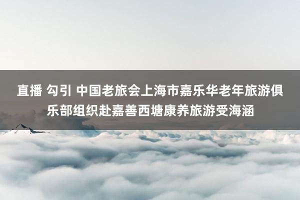 直播 勾引 中国老旅会上海市嘉乐华老年旅游俱乐部组织赴嘉善西塘康养旅游受海涵