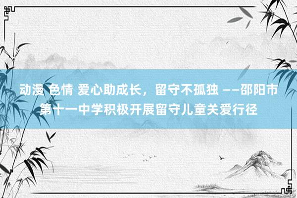 动漫 色情 爱心助成长，留守不孤独 ——邵阳市第十一中学积极开展留守儿童关爱行径