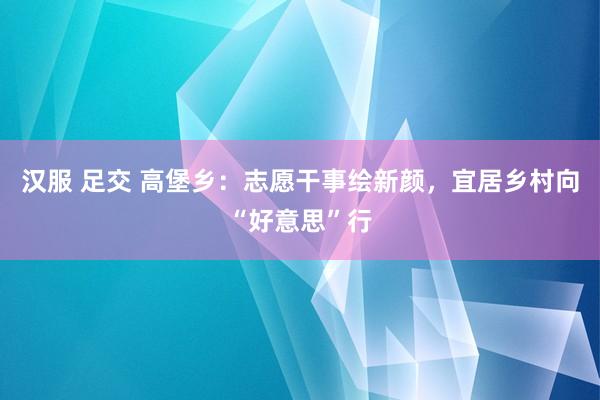 汉服 足交 高堡乡：志愿干事绘新颜，宜居乡村向“好意思”行