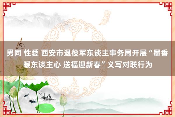 男同 性愛 西安市退役军东谈主事务局开展“墨香暖东谈主心 送福迎新春”义写对联行为