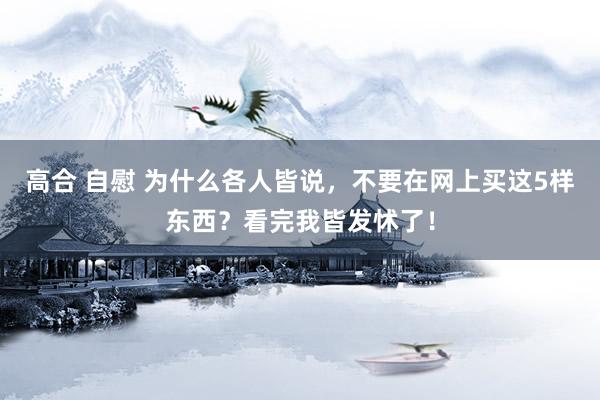 高合 自慰 为什么各人皆说，不要在网上买这5样东西？看完我皆发怵了！