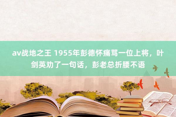 av战地之王 1955年彭德怀痛骂一位上将，叶剑英劝了一句话，彭老总折腰不语