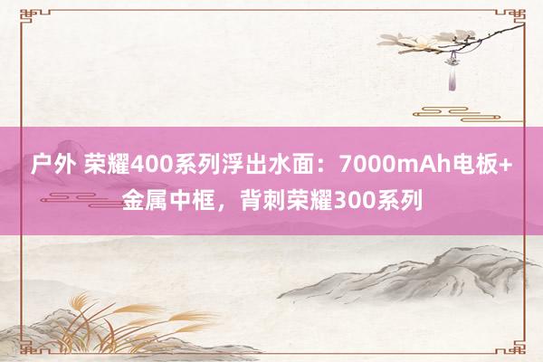 户外 荣耀400系列浮出水面：7000mAh电板+金属中框，背刺荣耀300系列