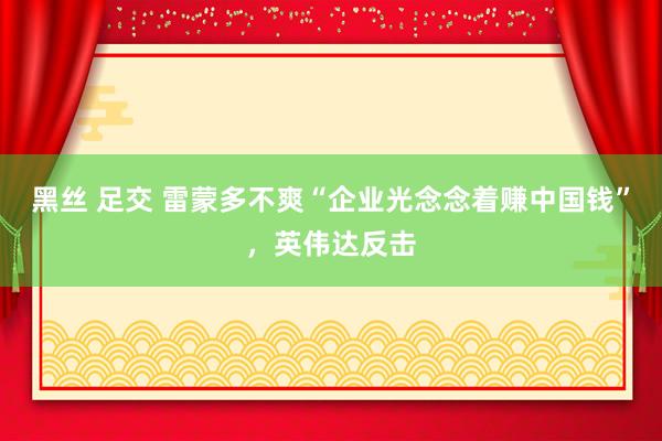 黑丝 足交 雷蒙多不爽“企业光念念着赚中国钱”，英伟达反击